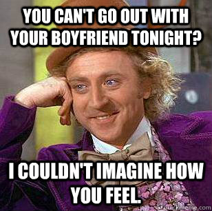 You can't go out with your boyfriend tonight? I couldn't imagine how you feel.  Condescending Wonka