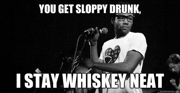 You get sloppy drunk, I stay whiskey neat  