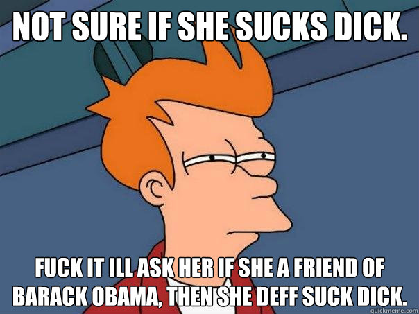 Not sure if she sucks dick. Fuck it ill ask her if she a friend of barack obama, then she deff suck dick.  Futurama Fry