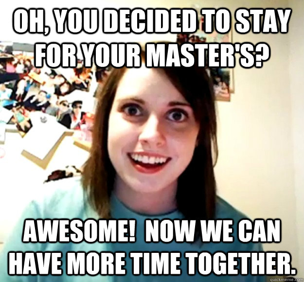 Oh, you decided to stay for your master's? Awesome!  Now we can have more time together. - Oh, you decided to stay for your master's? Awesome!  Now we can have more time together.  Overly Attached Girlfriend