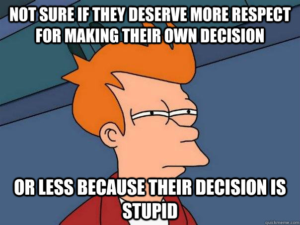 not sure if they deserve more respect for making their own decision  or less because their decision is stupid  Futurama Fry