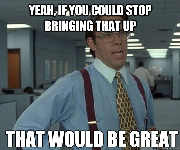 Yeah, if you could stop bringing that up THAT WOULD BE GREAT - Yeah, if you could stop bringing that up THAT WOULD BE GREAT  that would be great