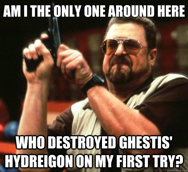 Am I the only one around here who destroyed ghestis' hydreigon on my first try?  Big Lebowski