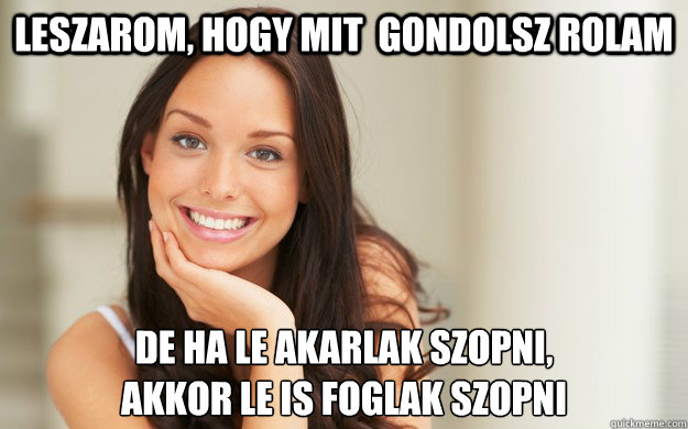 Leszarom, hogy mit  gondolsz rolam de ha le akarlak szopni, 
akkor le is foglak szopni  Good Girl Gina