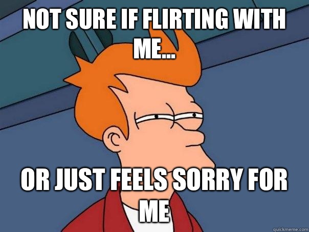 not sure if flirting with me... or just feels sorry for me  Futurama Fry