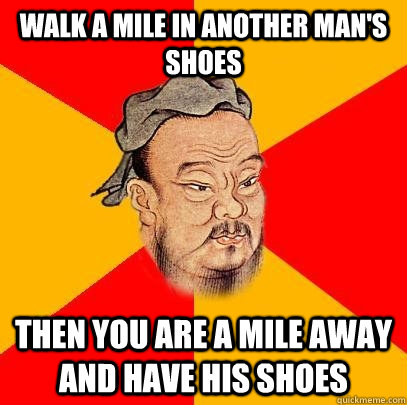 Walk a mile in another man's shoes then you are a mile away and have his shoes  Confucius says