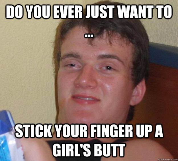 Do you ever just want to ... stick your finger up a girl's butt  10 Guy