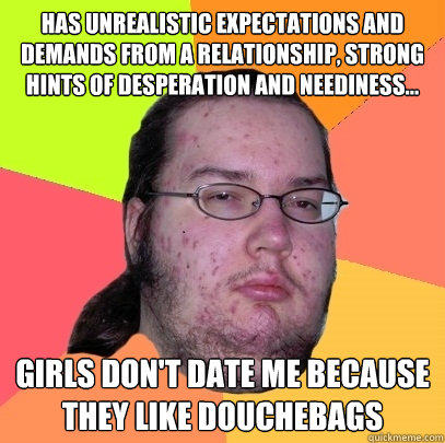 Has unrealistic expectations and demands from a relationship, strong hints of desperation and neediness... girls don't date me because they like douchebags  Butthurt Dweller