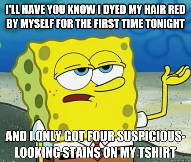 I'll have you know I dyed my hair red by myself for the first time tonight And I only got four suspicious-looking stains on my tshirt - I'll have you know I dyed my hair red by myself for the first time tonight And I only got four suspicious-looking stains on my tshirt  Tough Spongebob