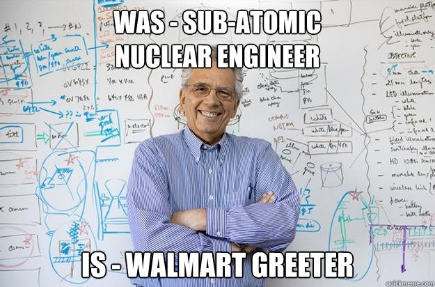 WAS - Sub-atomic 
NUCLEAR ENGINEER IS - WALMART GREETER - WAS - Sub-atomic 
NUCLEAR ENGINEER IS - WALMART GREETER  Engineering Professor