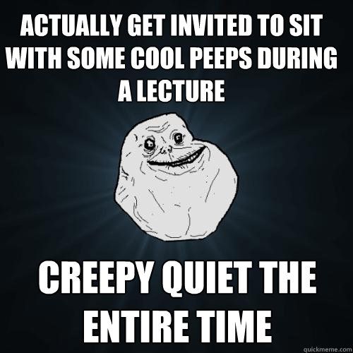 Actually get invited to sit with some cool peeps during a lecture Creepy quiet the entire time  Forever Alone