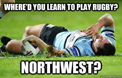 Where'd you learn to play rugby? Northwest?  Rugby
