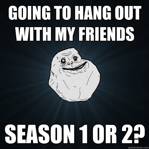 Going to hang out with my friends Season 1 or 2? - Going to hang out with my friends Season 1 or 2?  Forever Alone