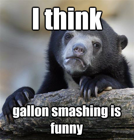 I think gallon smashing is funny  Confession Bear