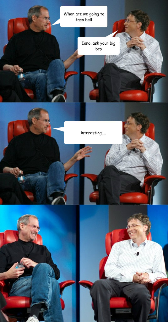 When are we going to taco bell Iono, ask your big bro interesting....  Steve Jobs vs Bill Gates