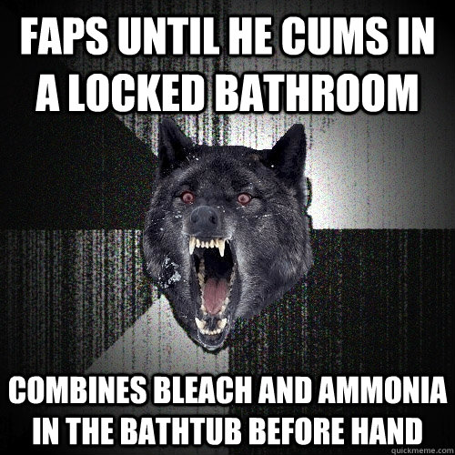 Faps until he cums in a locked bathroom combines bleach and ammonia in the bathtub before hand  Insanity Wolf