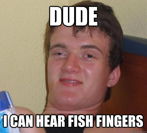 Dude I can hear fish fingers  10 Guy