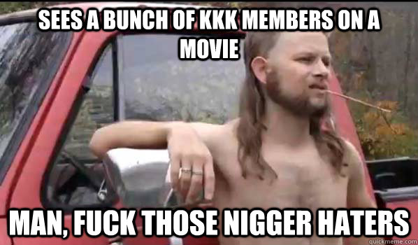 sees a bunch of KKK members on a movie Man, Fuck those Nigger Haters  Almost Politically Correct Redneck