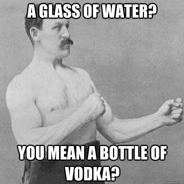 a glass of water? you mean a bottle of vodka?  overly manly man