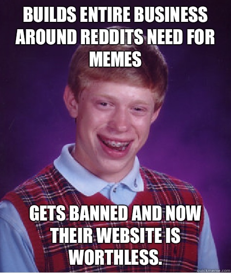 Builds entire business around reddits need for memes Gets banned and now their website is worthless.  - Builds entire business around reddits need for memes Gets banned and now their website is worthless.   Bad Luck Brian