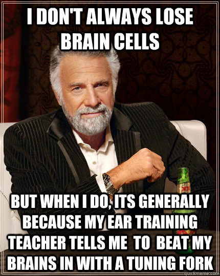 I don't always lose brain cells but when i do, its generally because my ear training teacher tells me  to  beat my brains in with a tuning fork  The Most Interesting Man In The World