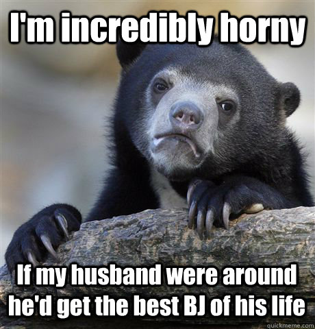 I'm incredibly horny If my husband were around he'd get the best BJ of his life  Confession Bear