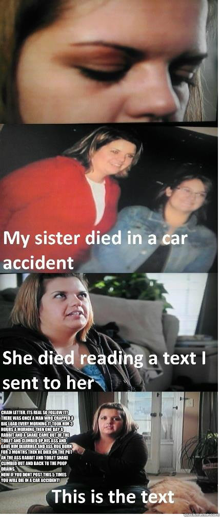 chain letter, its real so follow it! 
there was once a man who crapped a big load every morning it took him 3 hours a morning then one day a rabbit and a snake came out of the toilet and climbed up his ass and gave him diarrhea and ass rug burn for 3 mont  Text Message Car Accident