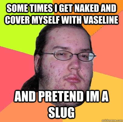 Some times i get naked and cover myself with vaseline and pretend im a slug  Butthurt Dweller