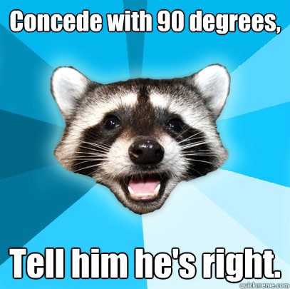 Concede with 90 degrees, Tell him he's right. - Concede with 90 degrees, Tell him he's right.  Lame Pun Coon