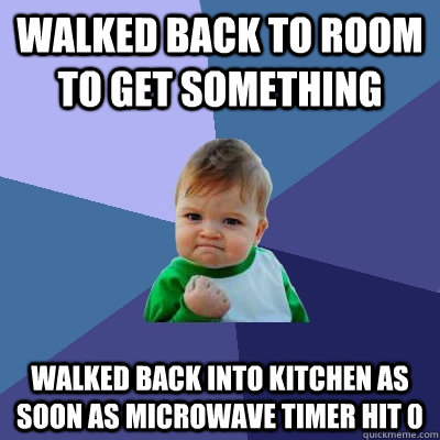 walked back to room to get something walked back into kitchen as soon as microwave timer hit 0  Success Kid