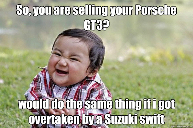 So, you are selling your Porsche GT3? would do the same thing if i got overtaken by a Suzuki swift  Evil Toddler