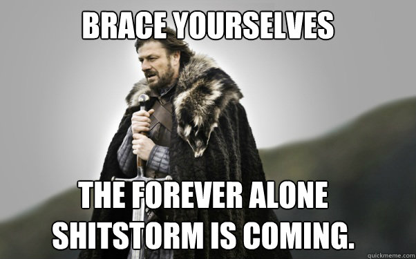 BRACE YOURSELVES The forever alone shitstorm is coming.  Ned Stark