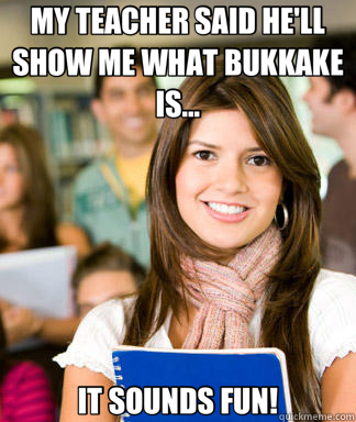 MY TEACHER SAID HE'LL SHOW ME WHAT BUKKAKE IS... IT SOUNDS FUN!  Sheltered College Freshman