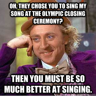 Oh, they chose you to sing my song at the olympic closing ceremony? then you must be so much better at singing. - Oh, they chose you to sing my song at the olympic closing ceremony? then you must be so much better at singing.  Condescending Wonka