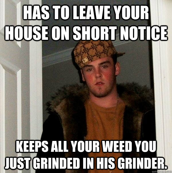 Has to leave your house on short notice Keeps all your weed you just grinded in his grinder.  Scumbag Steve