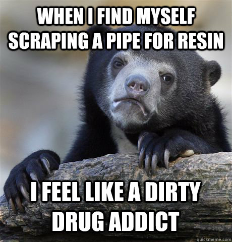 WHEN I FIND MYSELF SCRAPING A PIPE FOR RESIN I FEEL LIKE A DIRTY DRUG ADDICT  Confession Bear