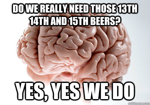 Do we really need those 13th 14th and 15th beers? yes, yes we do  Scumbag Brain