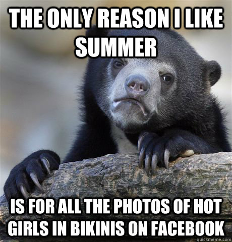 The only reason i like summer is for all the photos of hot girls in bikinis on facebook  Confession Bear