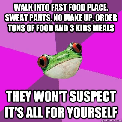 walk into fast food place, sweat pants, no make up, order tons of food and 3 kids meals they won't suspect it's all for yourself - walk into fast food place, sweat pants, no make up, order tons of food and 3 kids meals they won't suspect it's all for yourself  Foul Bachelorette Frog