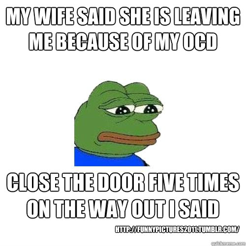 My wife said she is leaving me because of my OCD close the door five times on the way out i said http://funnypictures2011.tumblr.com/  Sad Frog