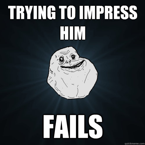 Trying to impress him fails - Trying to impress him fails  Forever Alone