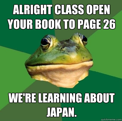 Alright class open your book to page 26 We're learning about japan. - Alright class open your book to page 26 We're learning about japan.  Foul Bachelor Frog