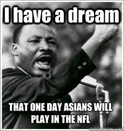 I have a dream THAT ONE DAY ASIANS WILL PLAY IN THE NFL  I HAVE A DREAM