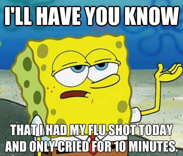 I'll have you know That I had my flu shot today and only cried for 10 minutes.  Tough Spongebob