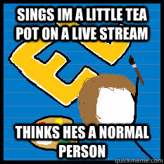 Sings im a little tea pot on a live stream Thinks hes a normal person  