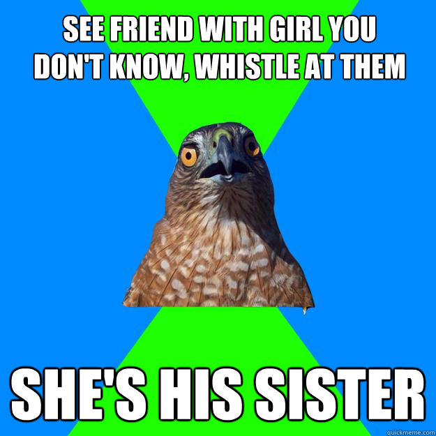 see friend with girl you don't know, whistle at them she's his sister  Hawkward