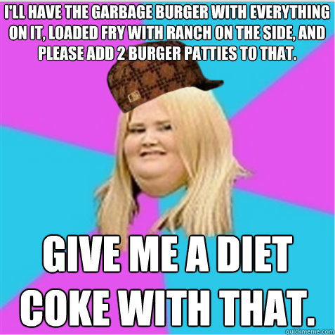 I'll have the Garbage Burger with everything on it, loaded fry with ranch on the side, and please add 2 burger patties to that.  Give me a Diet Coke with that.   scumbag fat girl