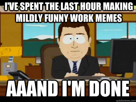 i've spent the last hour making mildly funny work memes Aaand I'm done - i've spent the last hour making mildly funny work memes Aaand I'm done  And its gone