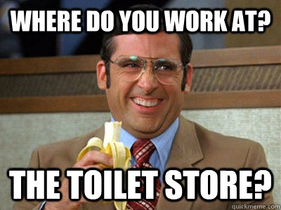 Where do you work at? the toilet store? - Where do you work at? the toilet store?  Brick Tamland