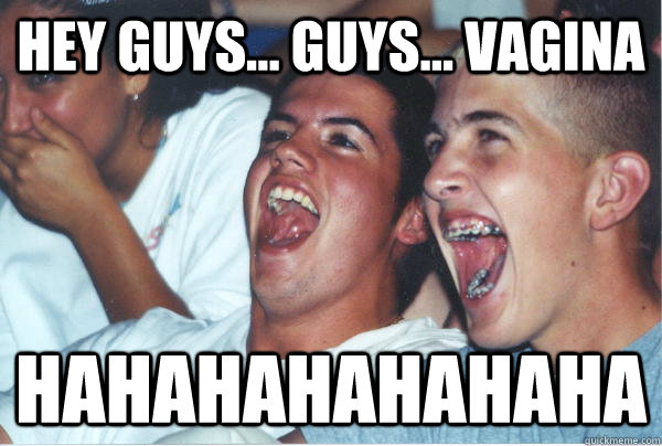 Hey guys... guys... vagina HAHAHAHAHAHAHA  Immature High Schoolers